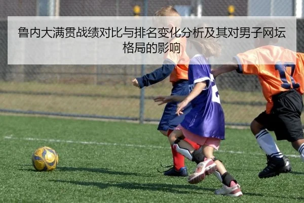 鲁内大满贯战绩对比与排名变化分析及其对男子网坛格局的影响